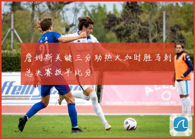 詹姆斯关键三分助热火加时胜马刺总决赛扳平比分