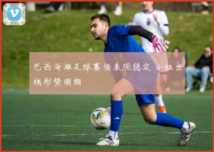 巴西海滩足球赛场表现稳定 小组出线形势明朗