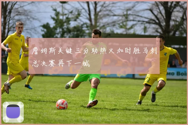 詹姆斯关键三分助热火加时胜马刺总决赛再下一城