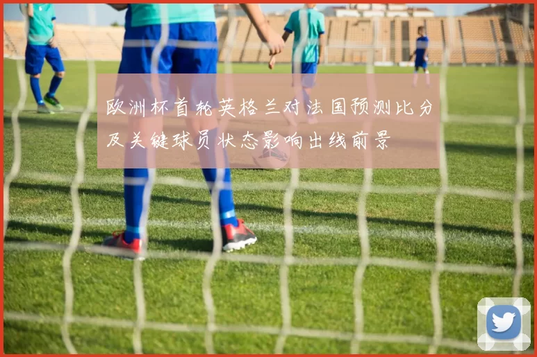 欧洲杯首轮英格兰对法国预测比分及关键球员状态影响出线前景