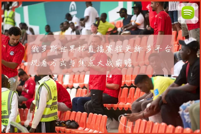 俄罗斯世界杯直播赛程更新 多平台观看方式与焦点大战前瞻