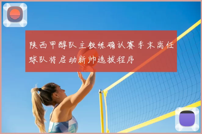 陕西甲醇队主教练确认赛季末离任球队将启动新帅选拔程序
