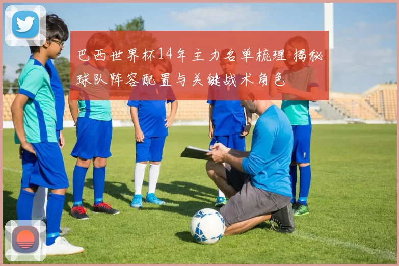 巴西世界杯14年主力名单梳理 揭秘球队阵容配置与关键战术角色