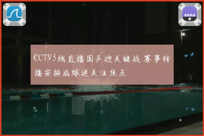 CCTV5线直播国乒迎关键战 赛事转播安排成球迷关注焦点
