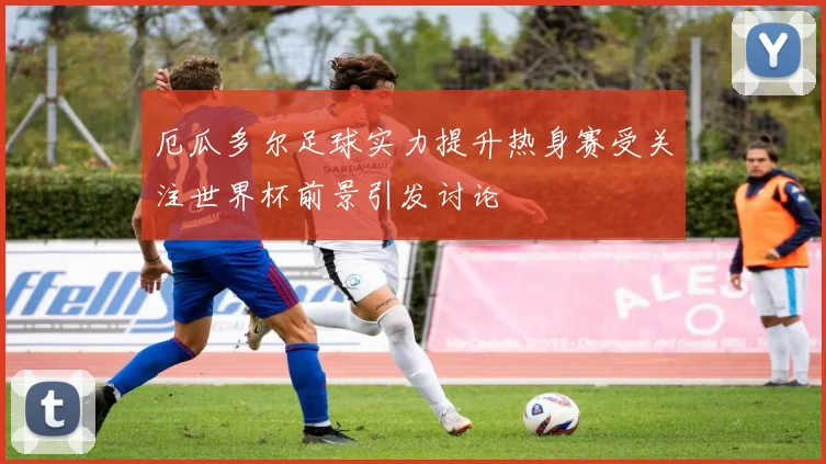 厄瓜多尔足球实力提升热身赛受关注世界杯前景引发讨论