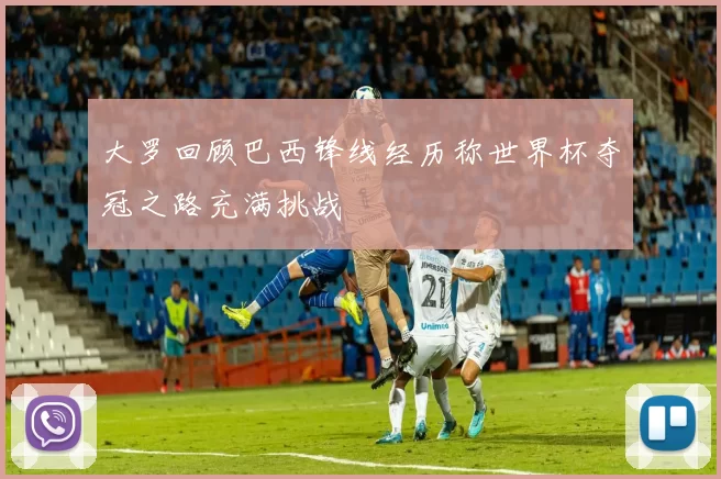 大罗回顾巴西锋线经历称世界杯夺冠之路充满挑战