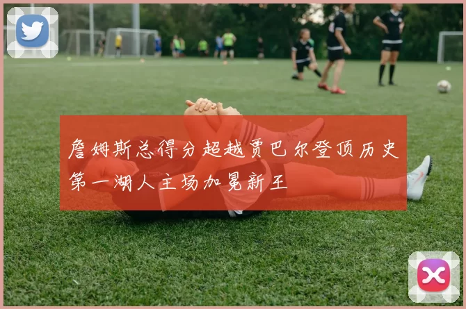 詹姆斯总得分超越贾巴尔登顶历史第一湖人主场加冕新王