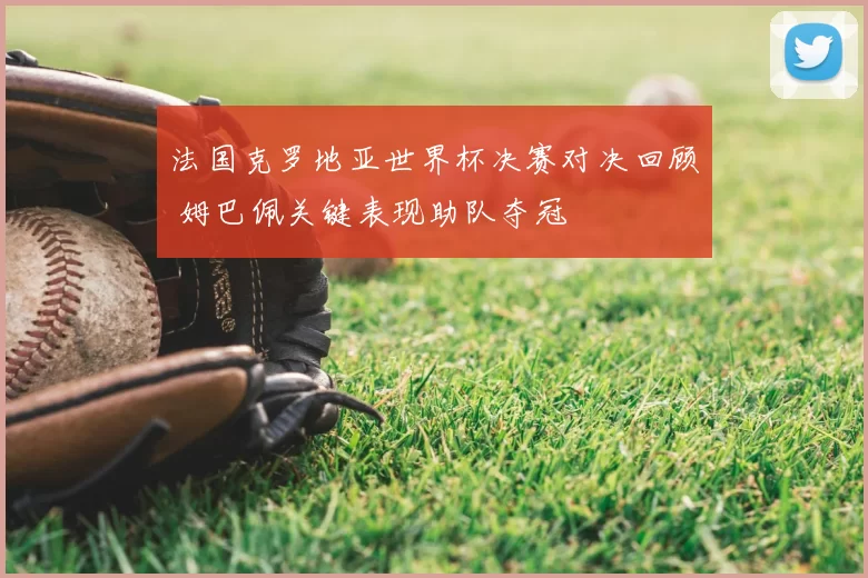 法国克罗地亚世界杯决赛对决回顾 姆巴佩关键表现助队夺冠