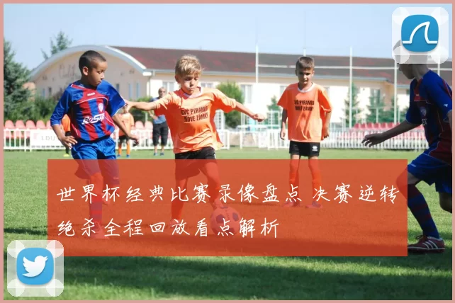 世界杯经典比赛录像盘点 决赛逆转绝杀全程回放看点解析