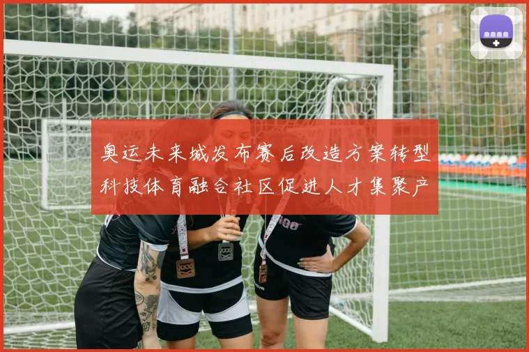奥运未来城发布赛后改造方案转型科技体育融合社区促进人才集聚产业升级