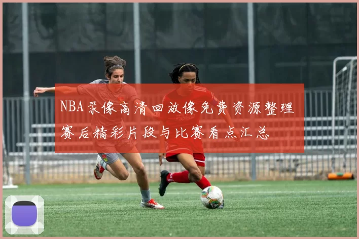 NBA录像高清回放像免费资源整理 赛后精彩片段与比赛看点汇总