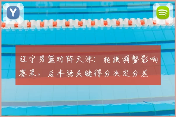 辽宁男篮对阵天津：轮换调整影响赛果，后半场关键得分决定分差