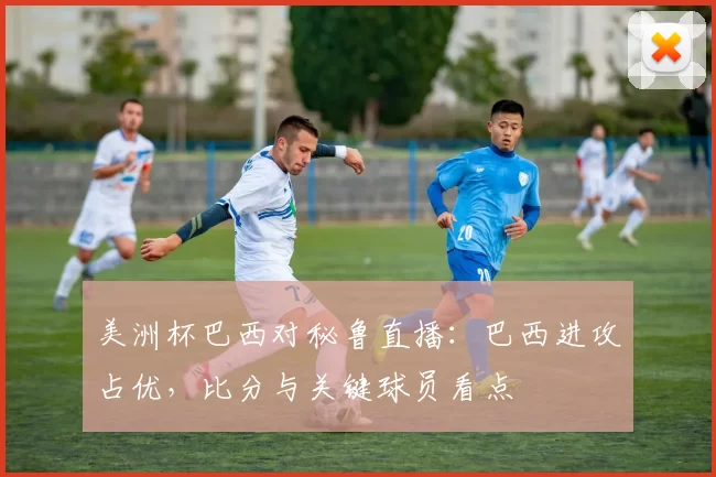 美洲杯巴西对秘鲁直播：巴西进攻占优，比分与关键球员看点