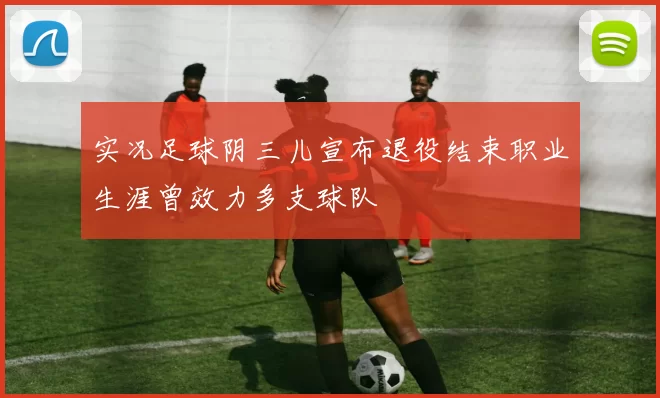 实况足球阴三儿宣布退役结束职业生涯曾效力多支球队