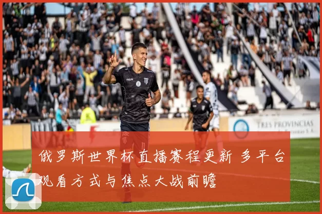 俄罗斯世界杯直播赛程更新 多平台观看方式与焦点大战前瞻