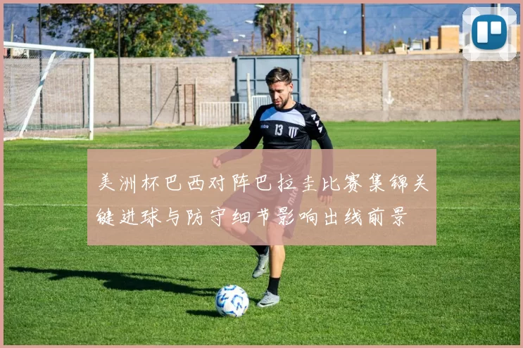 美洲杯巴西对阵巴拉圭比赛集锦关键进球与防守细节影响出线前景