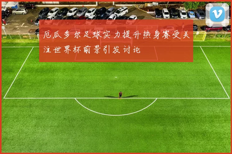 厄瓜多尔足球实力提升热身赛受关注世界杯前景引发讨论