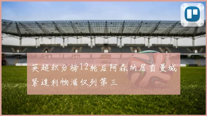 英超积分榜12轮后阿森纳居首曼城紧追利物浦仅列第三