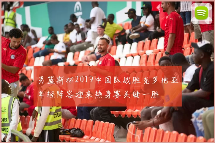 男篮斯杯2019中国队战胜克罗地亚年轻阵容迎来热身赛关键一胜