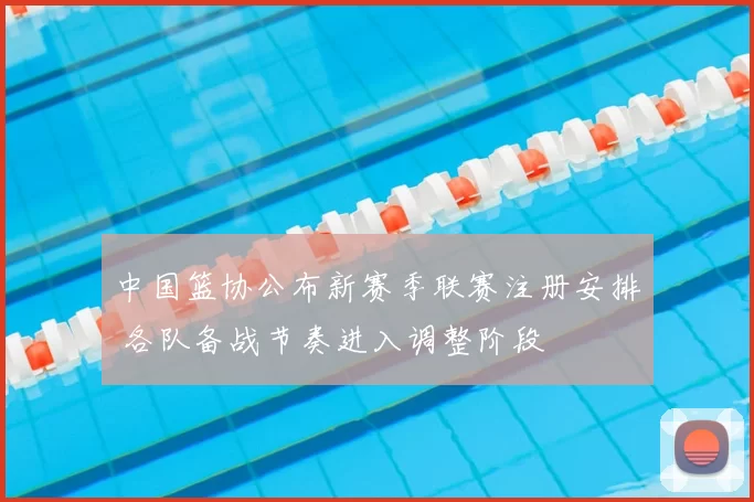 中国篮协公布新赛季联赛注册安排 各队备战节奏进入调整阶段