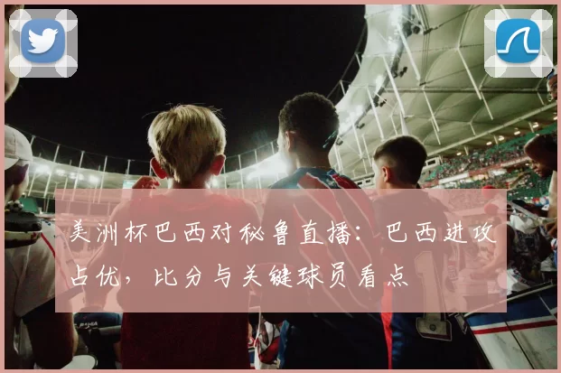 美洲杯巴西对秘鲁直播：巴西进攻占优，比分与关键球员看点