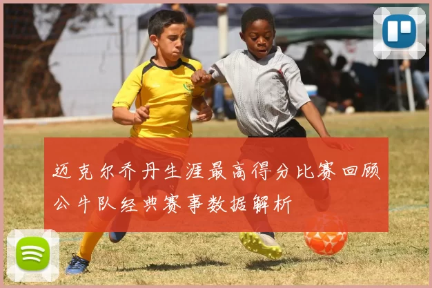 迈克尔乔丹生涯最高得分比赛回顾公牛队经典赛事数据解析