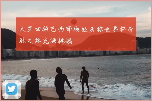 大罗回顾巴西锋线经历称世界杯夺冠之路充满挑战