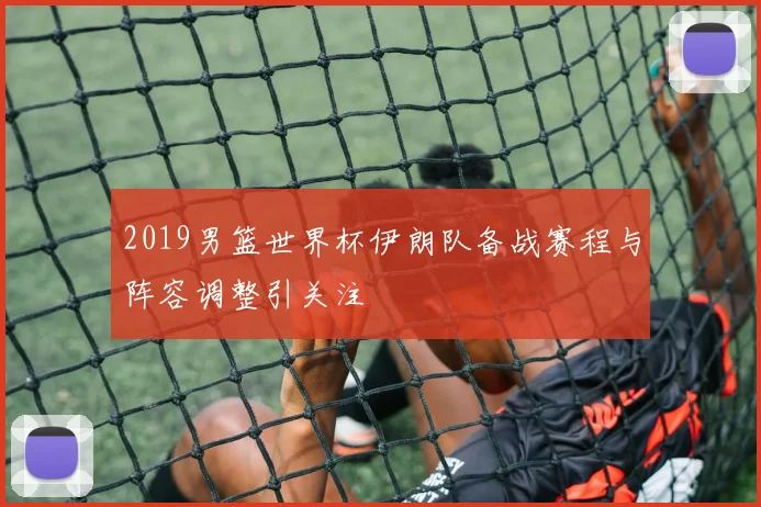 2019男篮世界杯伊朗队备战赛程与阵容调整引关注