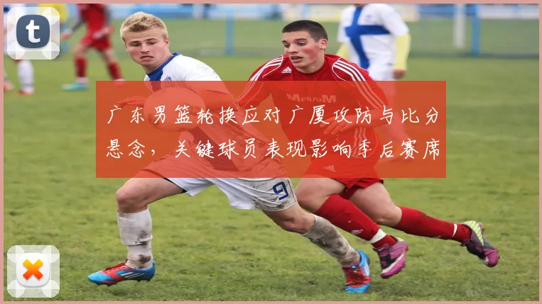 广东男篮轮换应对广厦攻防与比分悬念，关键球员表现影响季后赛席位