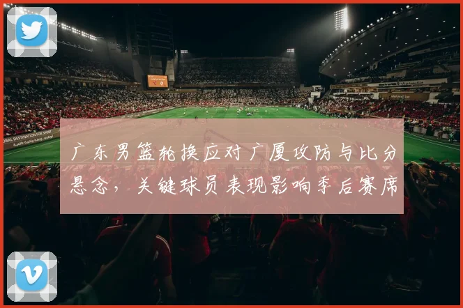 广东男篮轮换应对广厦攻防与比分悬念，关键球员表现影响季后赛席位
