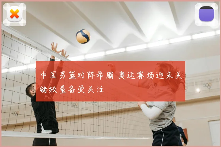 中国男篮对阵希腊 奥运赛场迎来关键较量备受关注