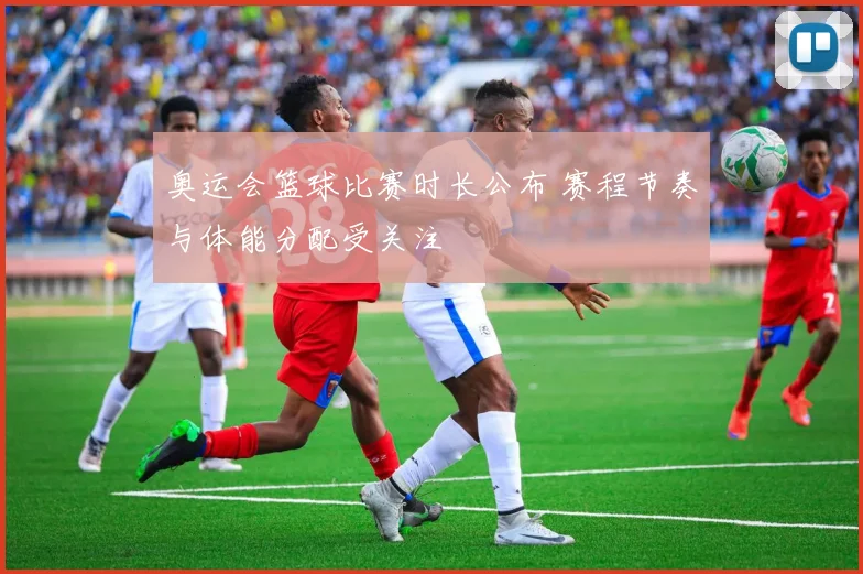 奥运会篮球比赛时长公布 赛程节奏与体能分配受关注