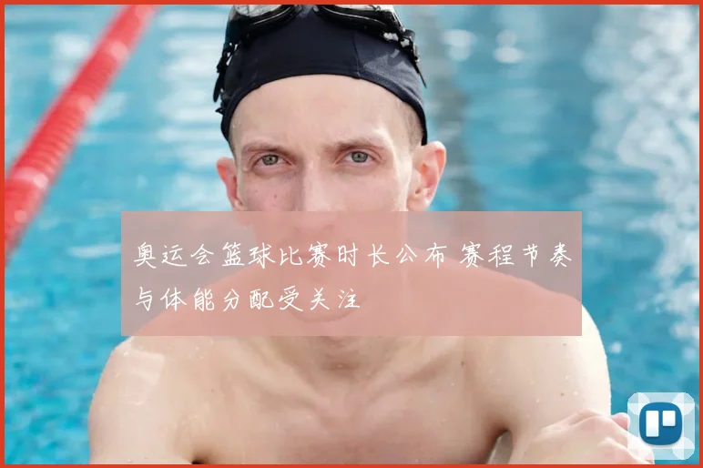 奥运会篮球比赛时长公布 赛程节奏与体能分配受关注