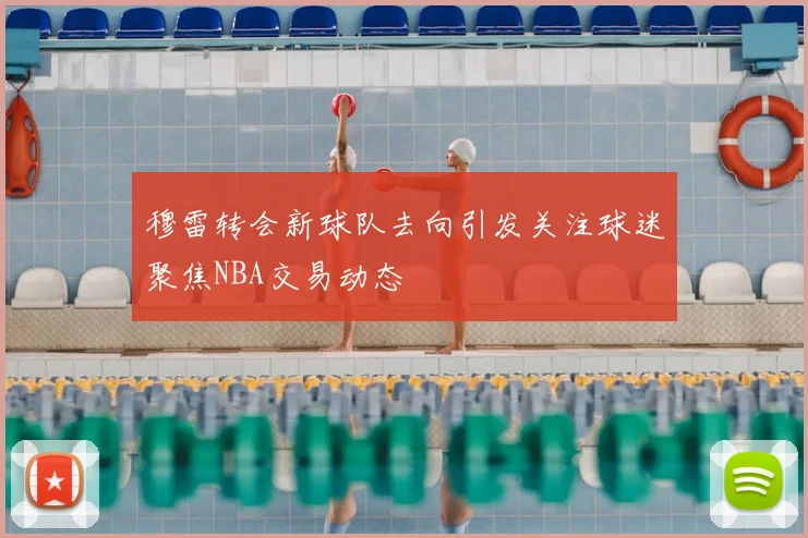 穆雷转会新球队去向引发关注球迷聚焦NBA交易动态