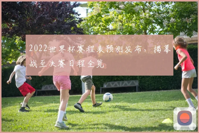 2022世界杯赛程表预测发布，揭幕战至决赛日程全览