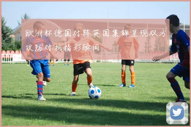 欧洲杯德国对阵英国集锦呈现双方攻防对抗精彩瞬间