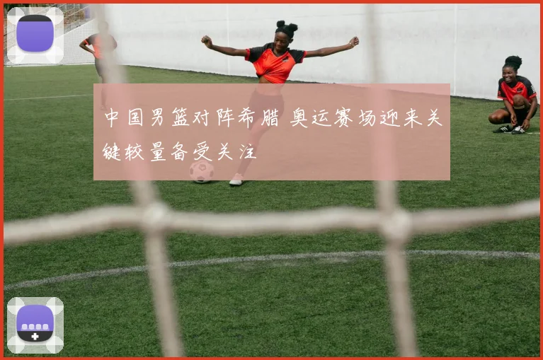 中国男篮对阵希腊 奥运赛场迎来关键较量备受关注