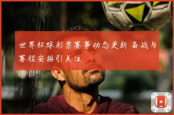 世界杯球彩票赛事动态更新 备战与赛程安排引关注