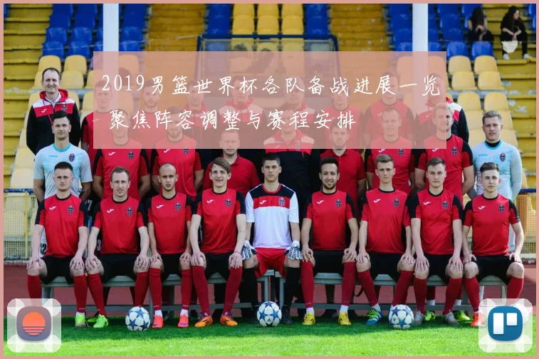 2019男篮世界杯各队备战进展一览 聚焦阵容调整与赛程安排