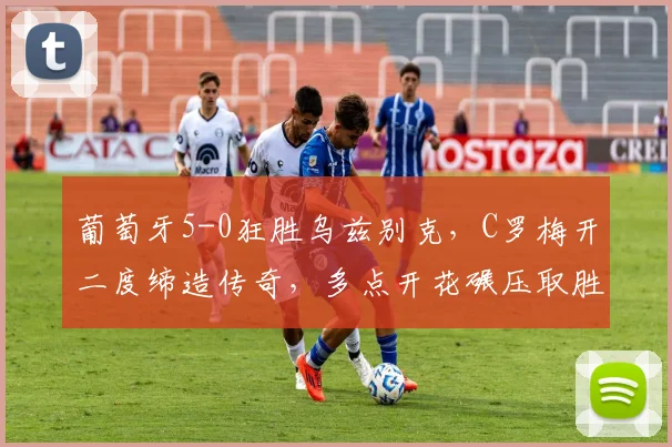 葡萄牙5-0狂胜乌兹别克，C罗梅开二度缔造传奇，多点开花碾压取胜
